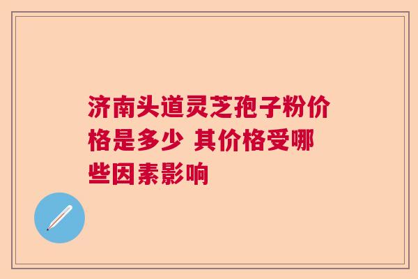济南头道灵芝孢子粉价格是多少 其价格受哪些因素影响