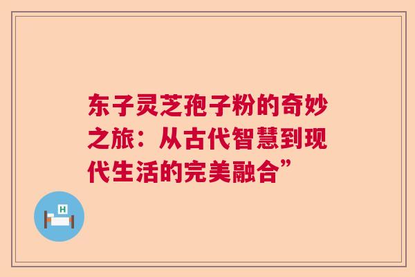 东子灵芝孢子粉的奇妙之旅：从古代智慧到现代生活的完美融合”