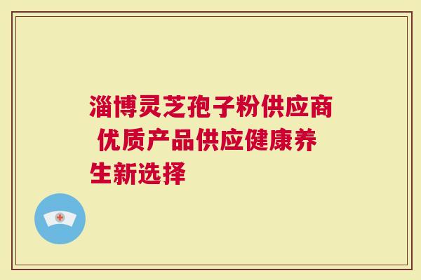 淄博灵芝孢子粉供应商 优质产品供应健康养生新选择