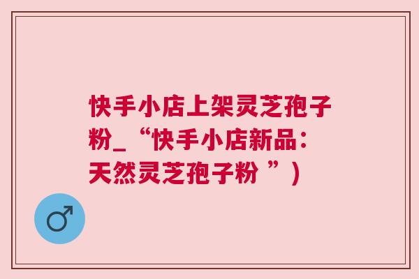 快手小店上架灵芝孢子粉_“快手小店新品：天然灵芝孢子粉 ”)