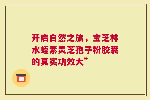 开启自然之旅，宝芝林水蛭素灵芝孢子粉胶囊的真实功效大”