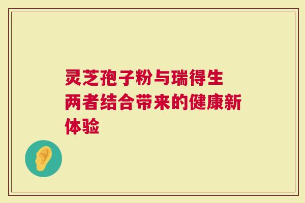 灵芝孢子粉与瑞得生 两者结合带来的健康新体验