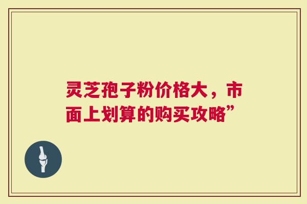 灵芝孢子粉价格大，市面上划算的购买攻略”