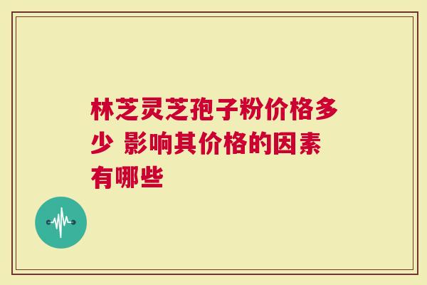 林芝灵芝孢子粉价格多少 影响其价格的因素有哪些