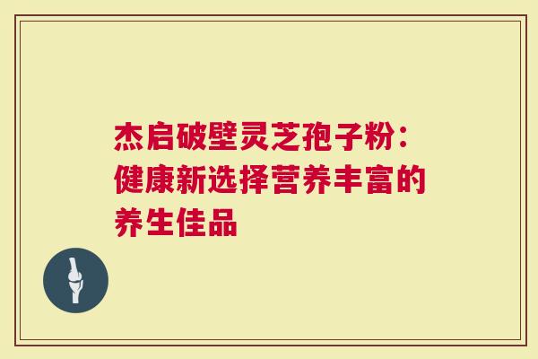 杰启破壁灵芝孢子粉：健康新选择营养丰富的养生佳品