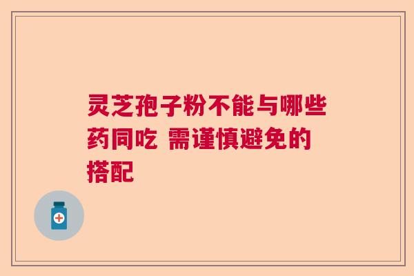 灵芝孢子粉不能与哪些药同吃 需谨慎避免的搭配