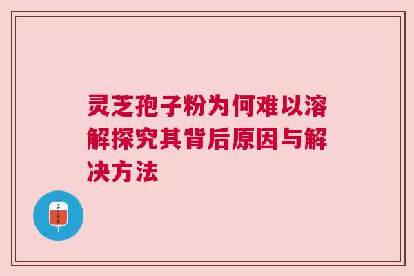 灵芝孢子粉为何难以溶解探究其背后原因与解决方法