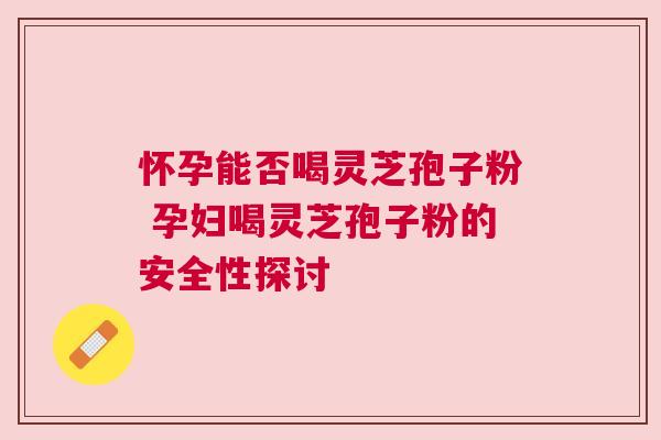 怀孕能否喝灵芝孢子粉 孕妇喝灵芝孢子粉的安全性探讨