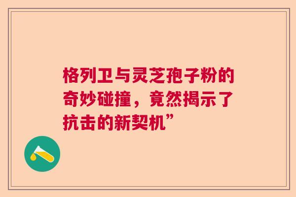 格列卫与灵芝孢子粉的奇妙碰撞，竟然揭示了抗击的新契机”