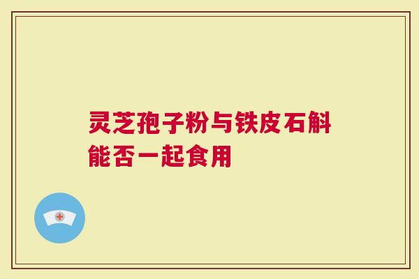 灵芝孢子粉与铁皮石斛能否一起食用